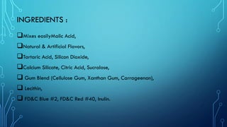 INGREDIENTS :
❑Mixes easilyMalic Acid,
❑Natural & Artificial Flavors,
❑Tartaric Acid, Silicon Dioxide,
❑Calcium Silicate, Citric Acid, Sucralose,
❑ Gum Blend (Cellulose Gum, Xanthan Gum, Carrageenan),
❑ Lecithin,
❑ FD&C Blue #2, FD&C Red #40, Inulin.
 