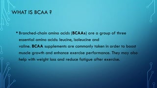 WHAT IS BCAA ?
• Branched-chain amino acids (BCAAs) are a group of three
essential amino acids: leucine, isoleucine and
valine. BCAA supplements are commonly taken in order to boost
muscle growth and enhance exercise performance. They may also
help with weight loss and reduce fatigue after exercise.
 