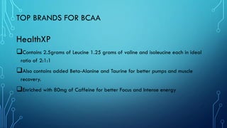 TOP BRANDS FOR BCAA
HealthXP
❑Contains 2.5grams of Leucine 1.25 grams of valine and isoleucine each in ideal
ratio of 2:1:1
❑Also contains added Beta-Alanine and Taurine for better pumps and muscle
recovery.
❑Enriched with 80mg of Caffeine for better Focus and Intense energy
 