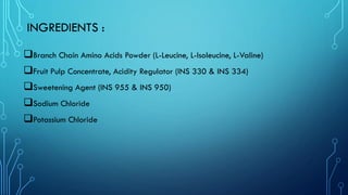 INGREDIENTS :
❑Branch Chain Amino Acids Powder (L-Leucine, L-Isoleucine, L-Valine)
❑Fruit Pulp Concentrate, Acidity Regulator (INS 330 & INS 334)
❑Sweetening Agent (INS 955 & INS 950)
❑Sodium Chloride
❑Potassium Chloride
 
