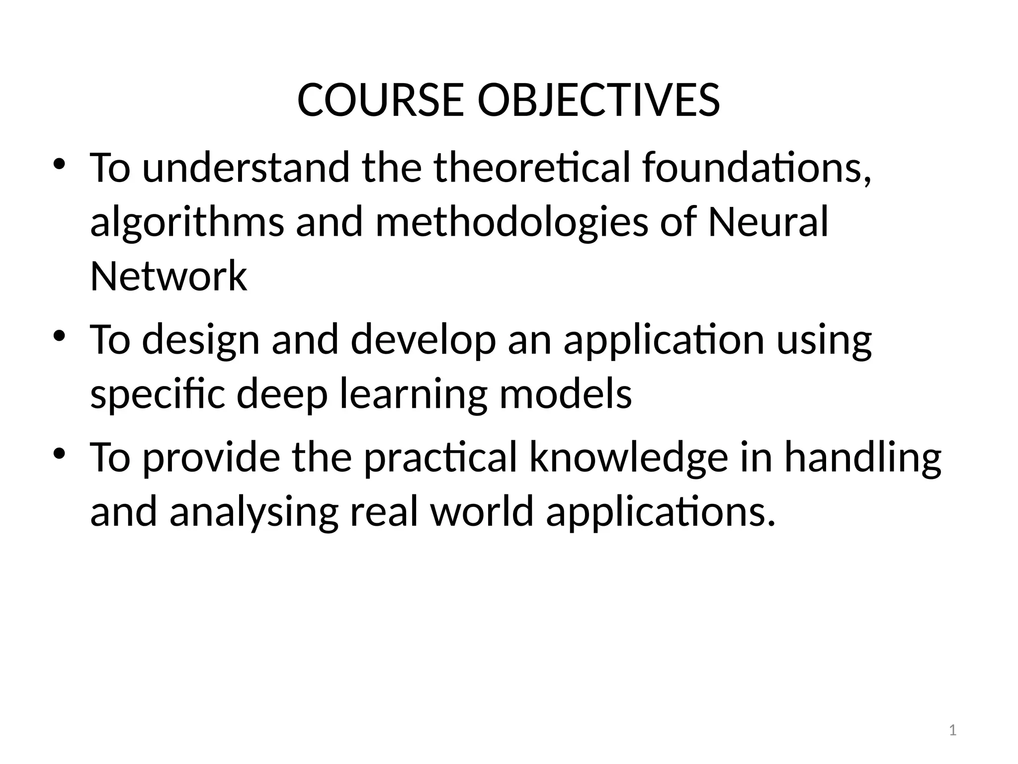 1
COURSE OBJECTIVES
• To understand the theoretical foundations,
algorithms and methodologies of Neural
Network
• To design and develop an application using
specific deep learning models
• To provide the practical knowledge in handling
and analysing real world applications.
 