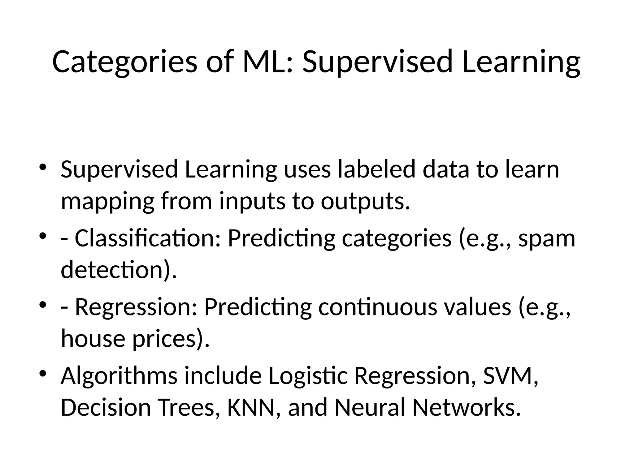 Categories of ML: Supervised Learning
• Supervised Learning uses labeled data to learn
mapping from inputs to outputs.
• - Classification: Predicting categories (e.g., spam
detection).
• - Regression: Predicting continuous values (e.g.,
house prices).
• Algorithms include Logistic Regression, SVM,
Decision Trees, KNN, and Neural Networks.
 