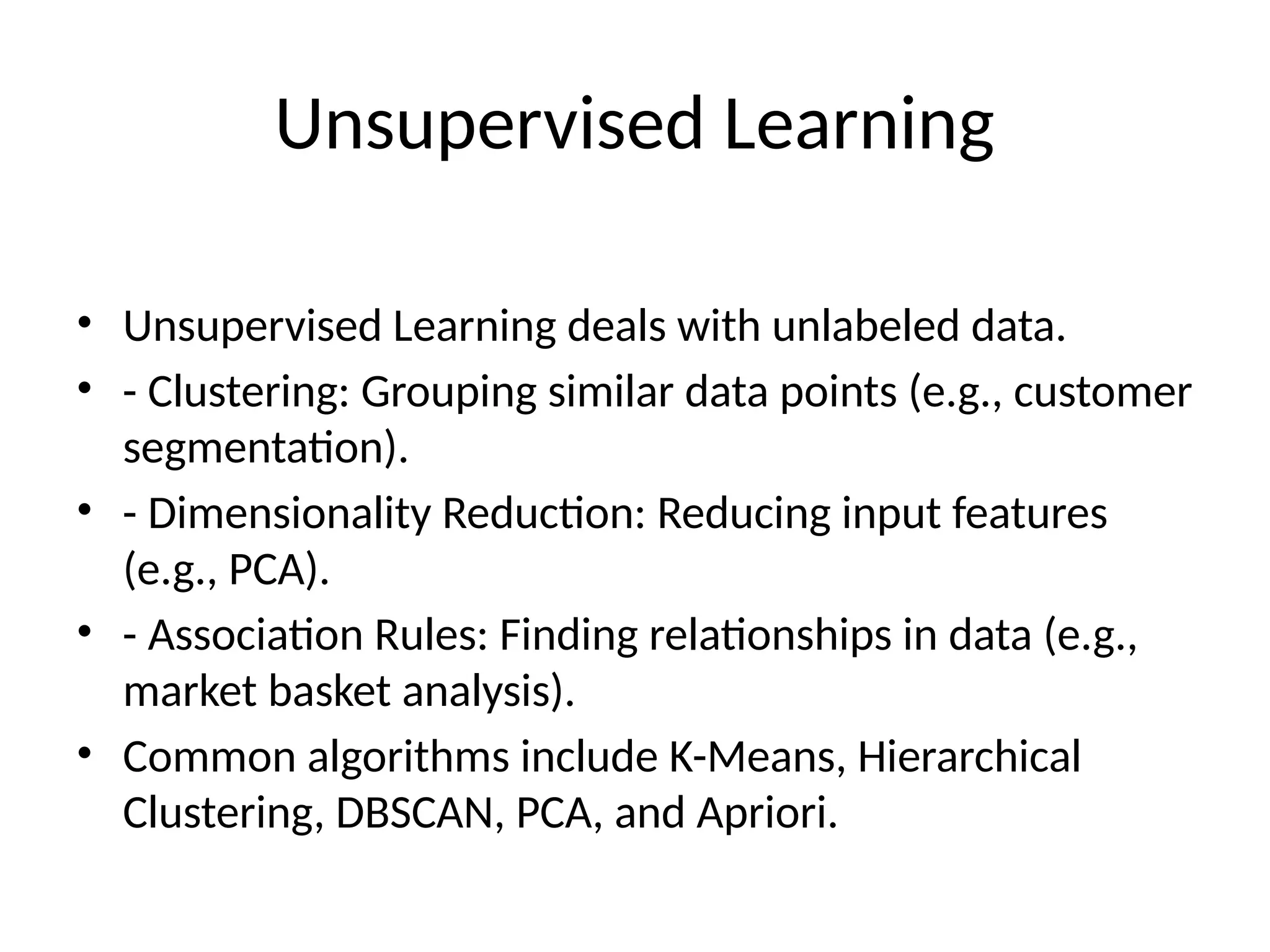 Unsupervised Learning
• Unsupervised Learning deals with unlabeled data.
• - Clustering: Grouping similar data points (e.g., customer
segmentation).
• - Dimensionality Reduction: Reducing input features
(e.g., PCA).
• - Association Rules: Finding relationships in data (e.g.,
market basket analysis).
• Common algorithms include K-Means, Hierarchical
Clustering, DBSCAN, PCA, and Apriori.
 