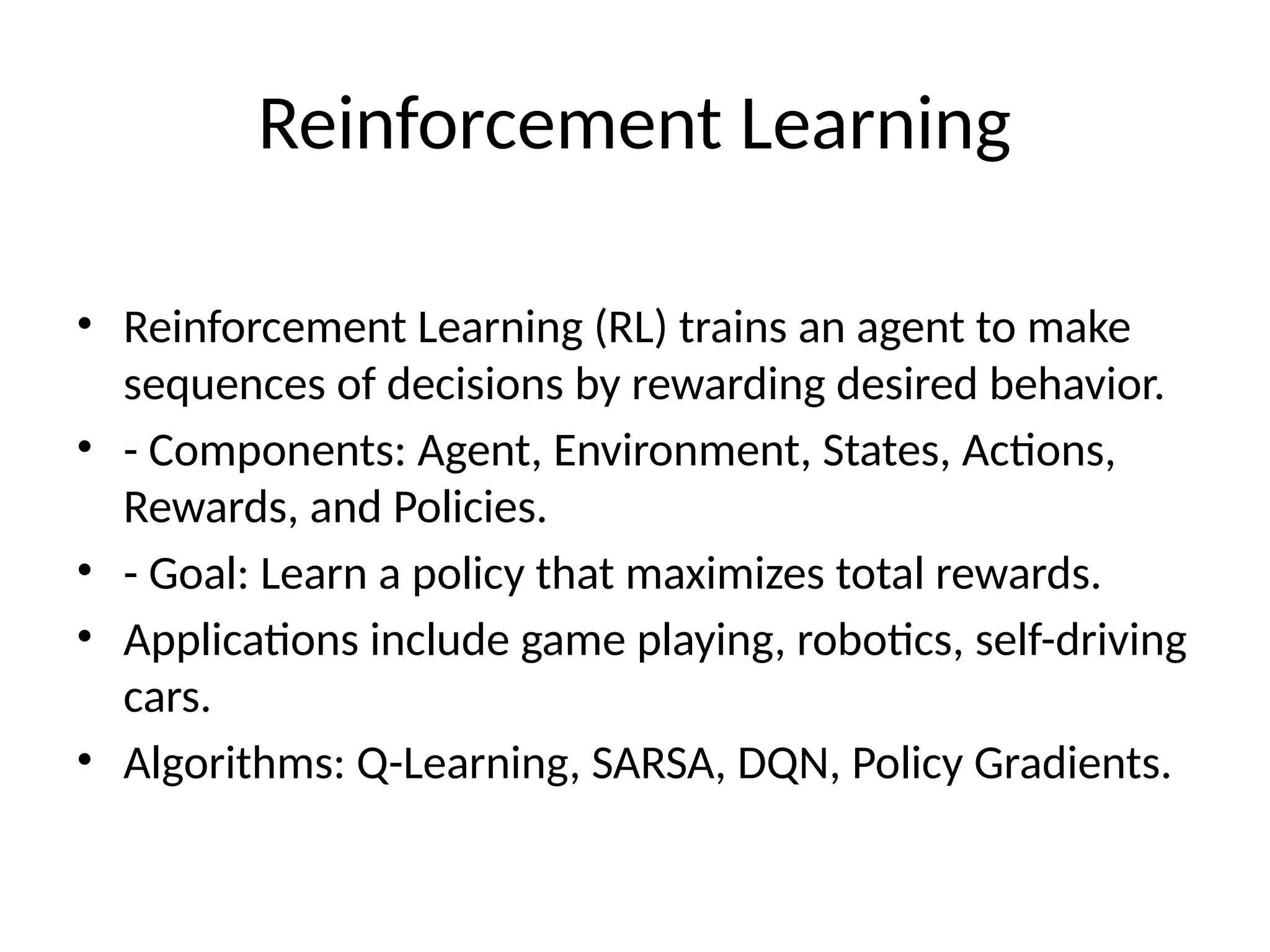 Reinforcement Learning
• Reinforcement Learning (RL) trains an agent to make
sequences of decisions by rewarding desired behavior.
• - Components: Agent, Environment, States, Actions,
Rewards, and Policies.
• - Goal: Learn a policy that maximizes total rewards.
• Applications include game playing, robotics, self-driving
cars.
• Algorithms: Q-Learning, SARSA, DQN, Policy Gradients.
 