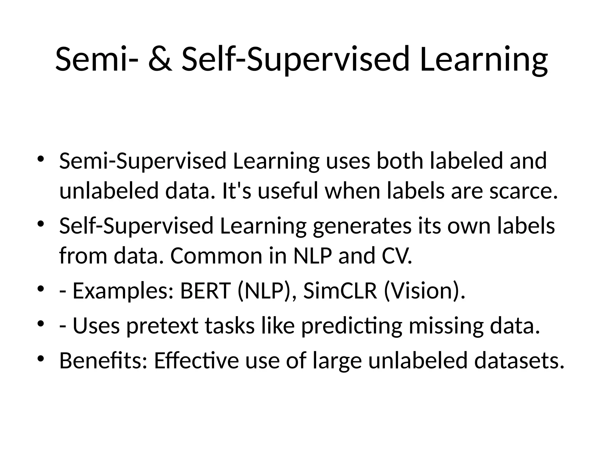 Semi- & Self-Supervised Learning
• Semi-Supervised Learning uses both labeled and
unlabeled data. It's useful when labels are scarce.
• Self-Supervised Learning generates its own labels
from data. Common in NLP and CV.
• - Examples: BERT (NLP), SimCLR (Vision).
• - Uses pretext tasks like predicting missing data.
• Benefits: Effective use of large unlabeled datasets.
 