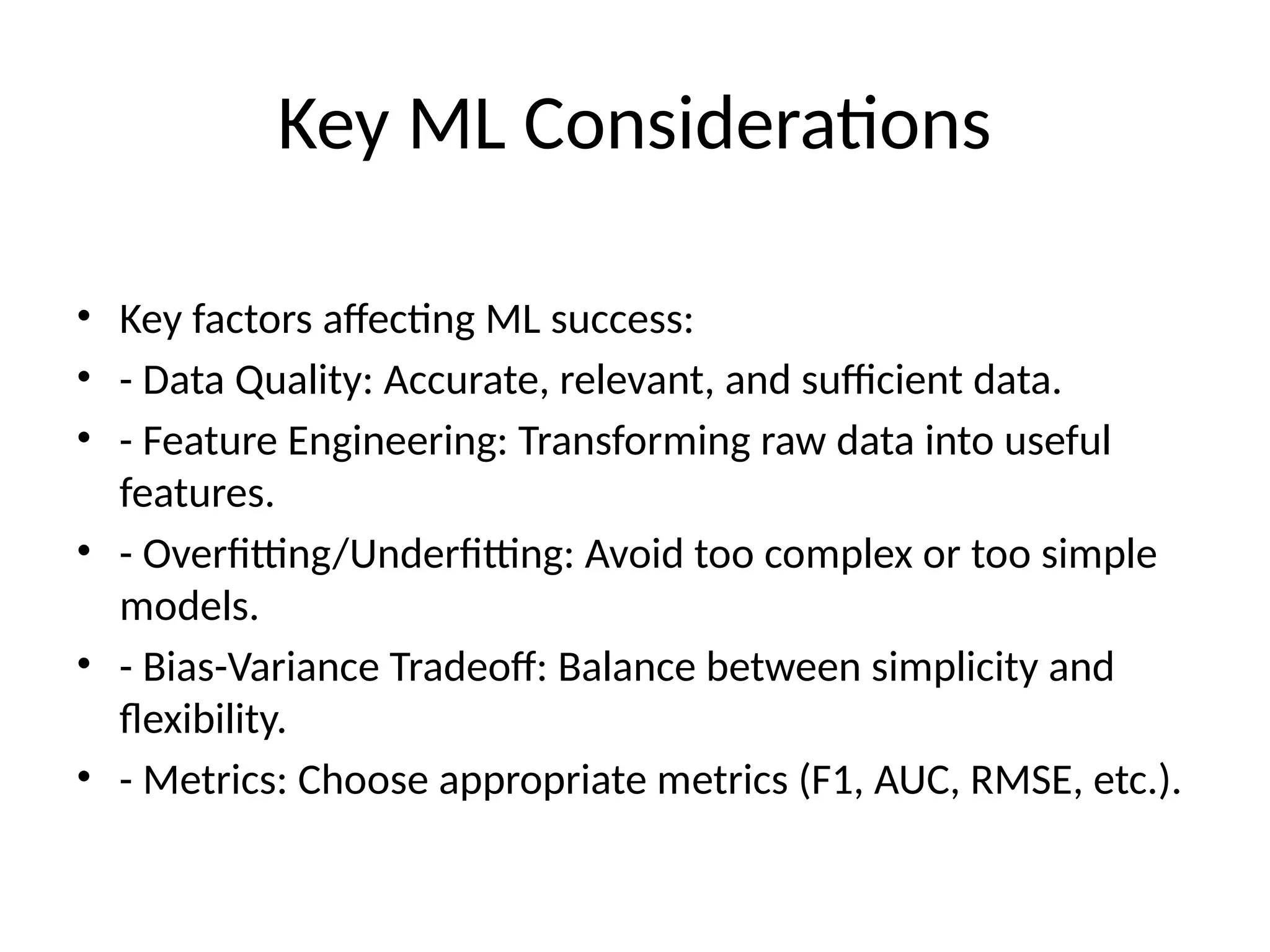 Key ML Considerations
• Key factors affecting ML success:
• - Data Quality: Accurate, relevant, and sufficient data.
• - Feature Engineering: Transforming raw data into useful
features.
• - Overfitting/Underfitting: Avoid too complex or too simple
models.
• - Bias-Variance Tradeoff: Balance between simplicity and
flexibility.
• - Metrics: Choose appropriate metrics (F1, AUC, RMSE, etc.).
 