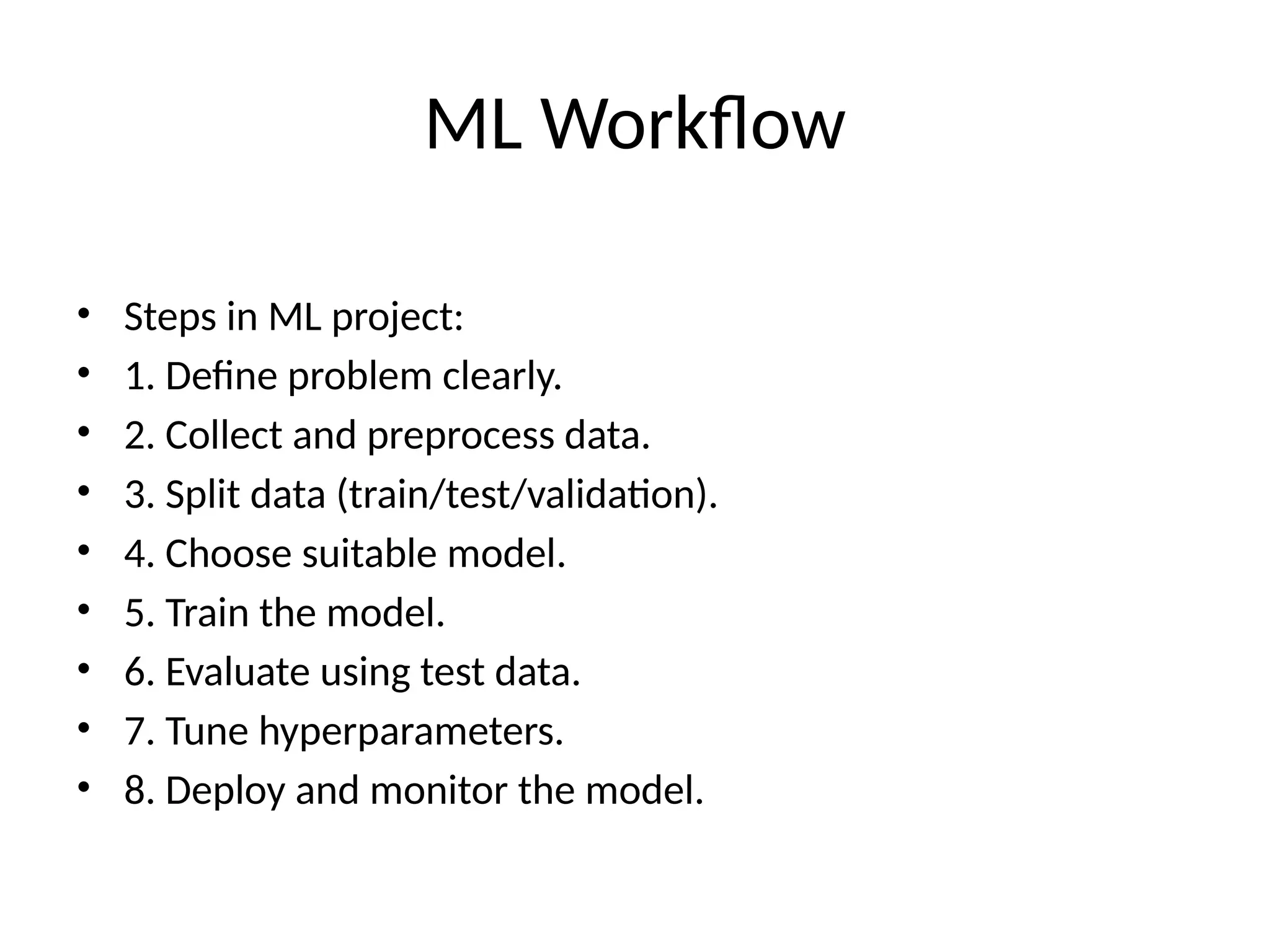 ML Workflow
• Steps in ML project:
• 1. Define problem clearly.
• 2. Collect and preprocess data.
• 3. Split data (train/test/validation).
• 4. Choose suitable model.
• 5. Train the model.
• 6. Evaluate using test data.
• 7. Tune hyperparameters.
• 8. Deploy and monitor the model.
 