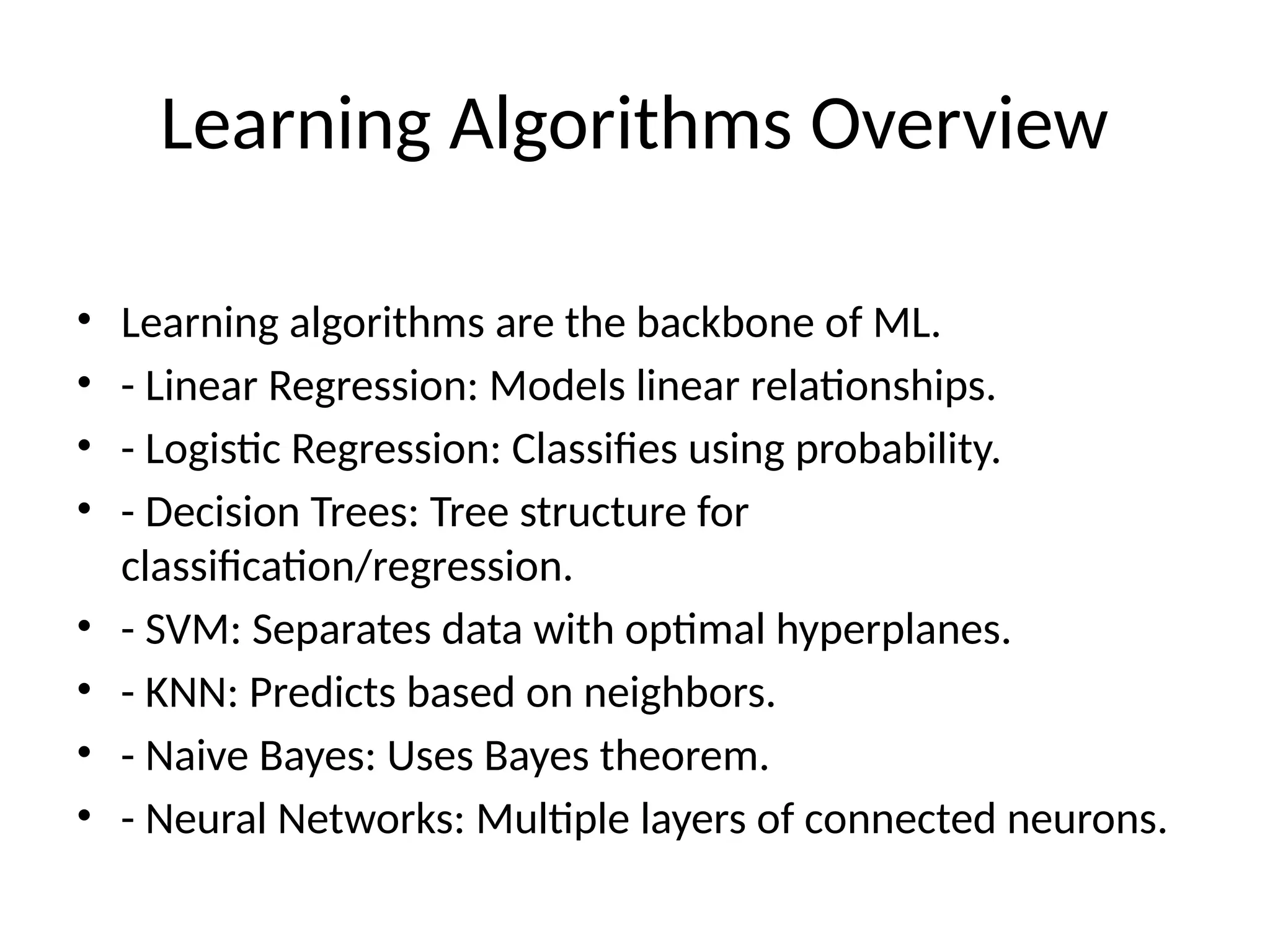 Learning Algorithms Overview
• Learning algorithms are the backbone of ML.
• - Linear Regression: Models linear relationships.
• - Logistic Regression: Classifies using probability.
• - Decision Trees: Tree structure for
classification/regression.
• - SVM: Separates data with optimal hyperplanes.
• - KNN: Predicts based on neighbors.
• - Naive Bayes: Uses Bayes theorem.
• - Neural Networks: Multiple layers of connected neurons.
 