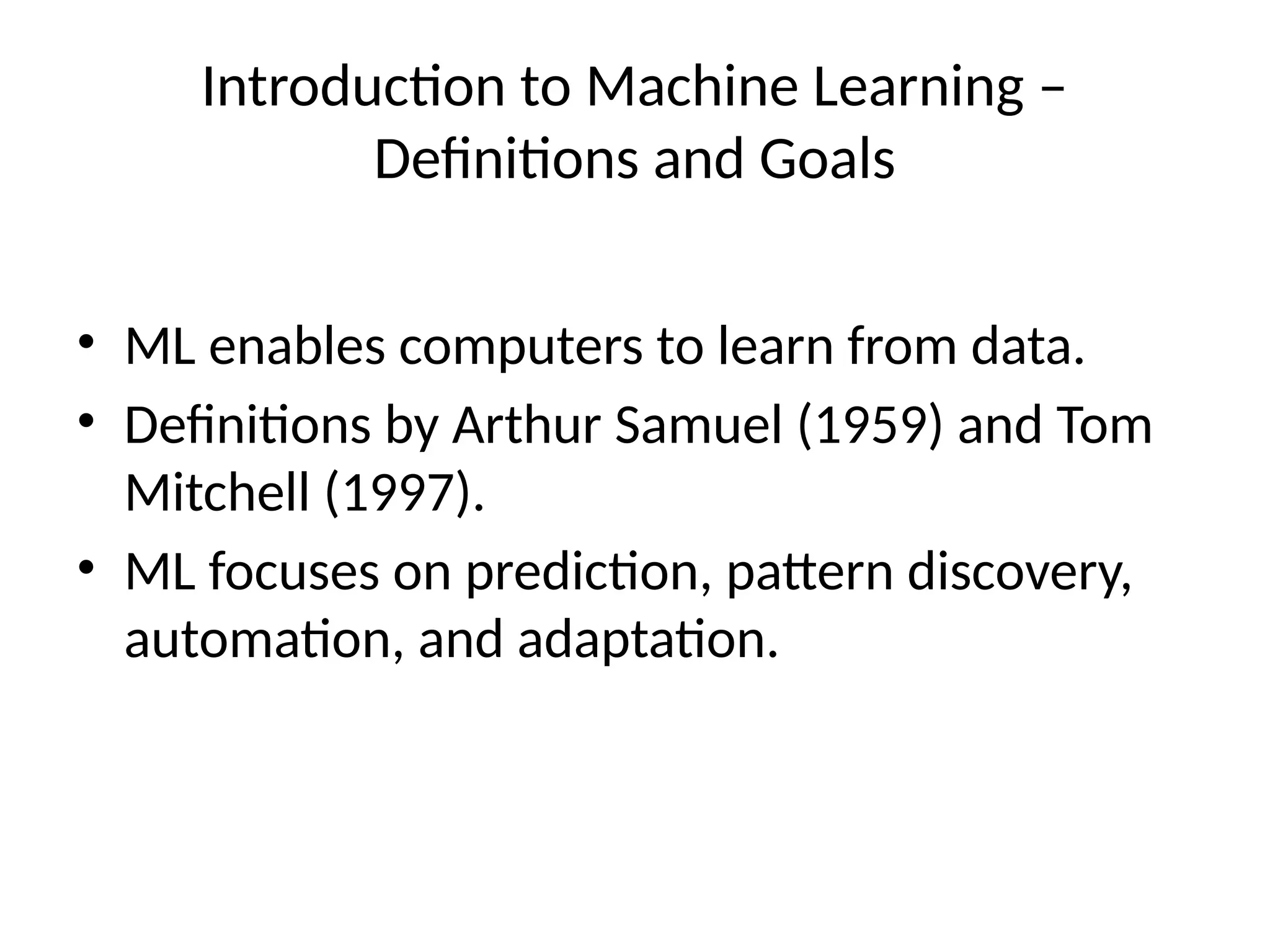 Introduction to Machine Learning –
Definitions and Goals
• ML enables computers to learn from data.
• Definitions by Arthur Samuel (1959) and Tom
Mitchell (1997).
• ML focuses on prediction, pattern discovery,
automation, and adaptation.
 