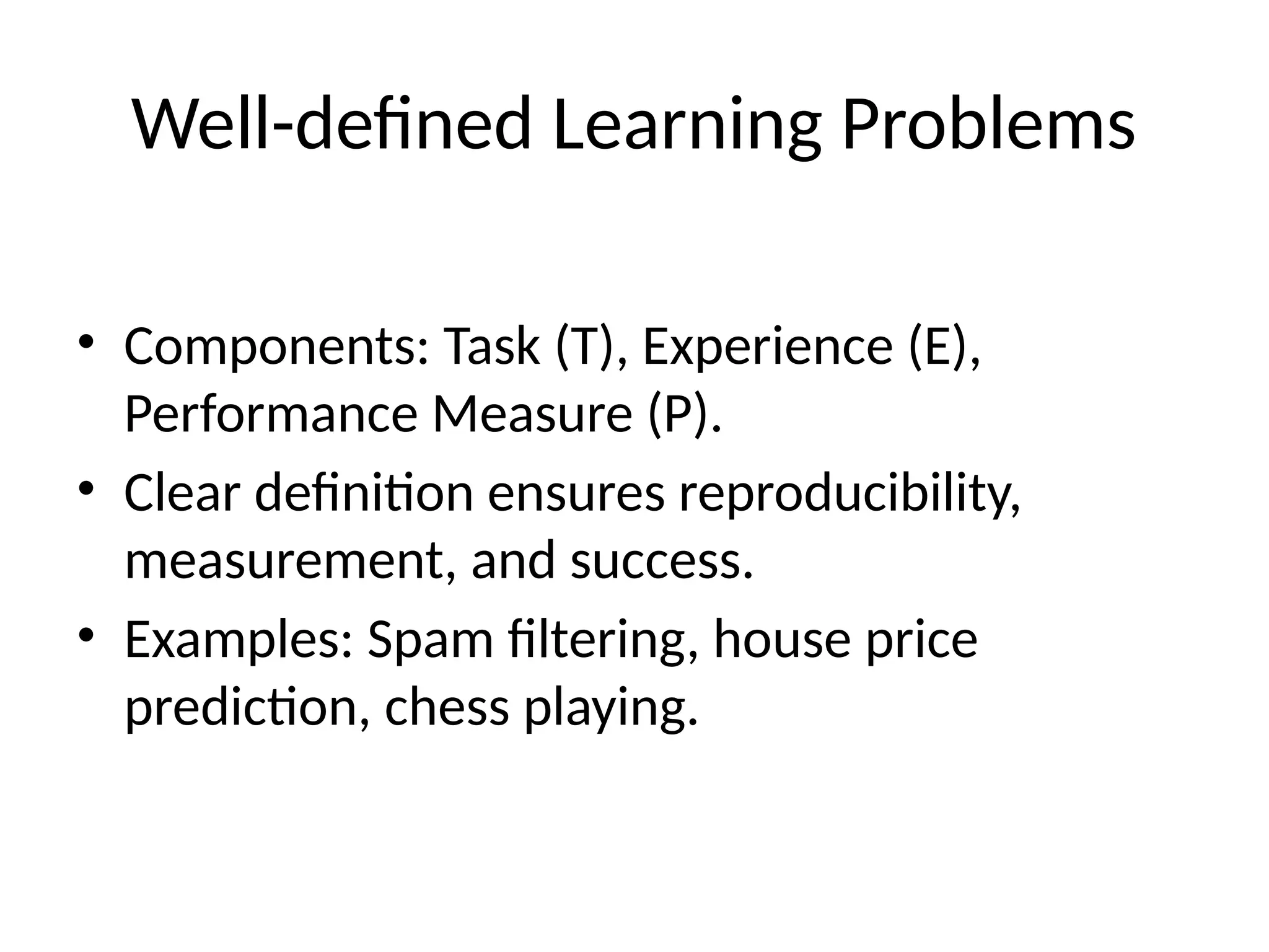 Well-defined Learning Problems
• Components: Task (T), Experience (E),
Performance Measure (P).
• Clear definition ensures reproducibility,
measurement, and success.
• Examples: Spam filtering, house price
prediction, chess playing.
 