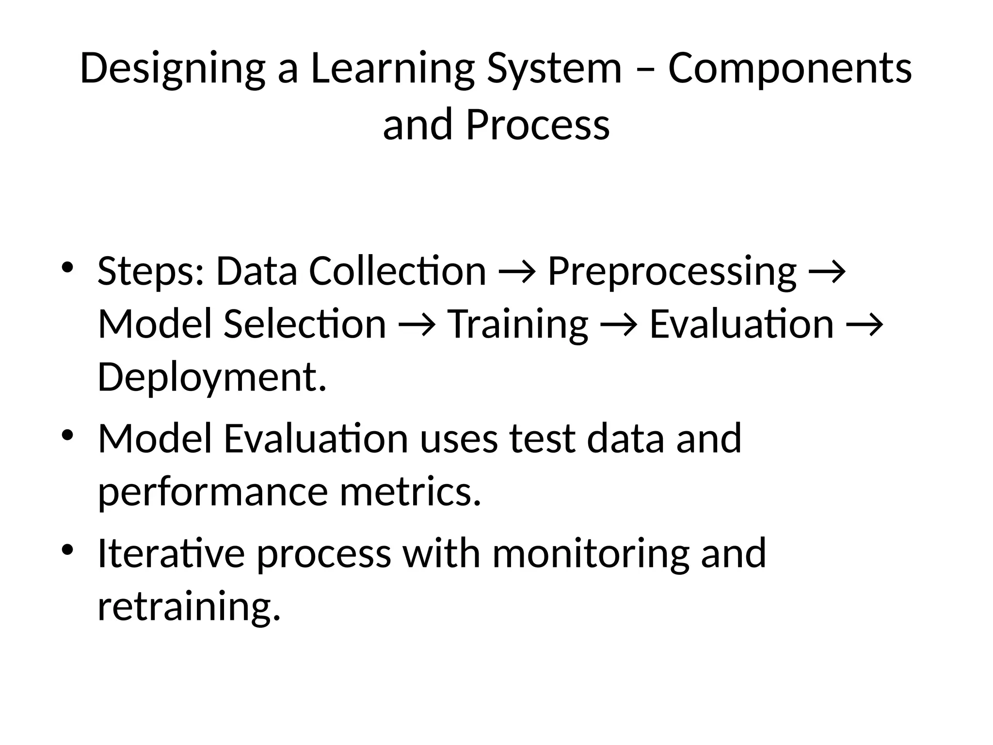 Designing a Learning System – Components
and Process
• Steps: Data Collection → Preprocessing →
Model Selection → Training → Evaluation →
Deployment.
• Model Evaluation uses test data and
performance metrics.
• Iterative process with monitoring and
retraining.
 