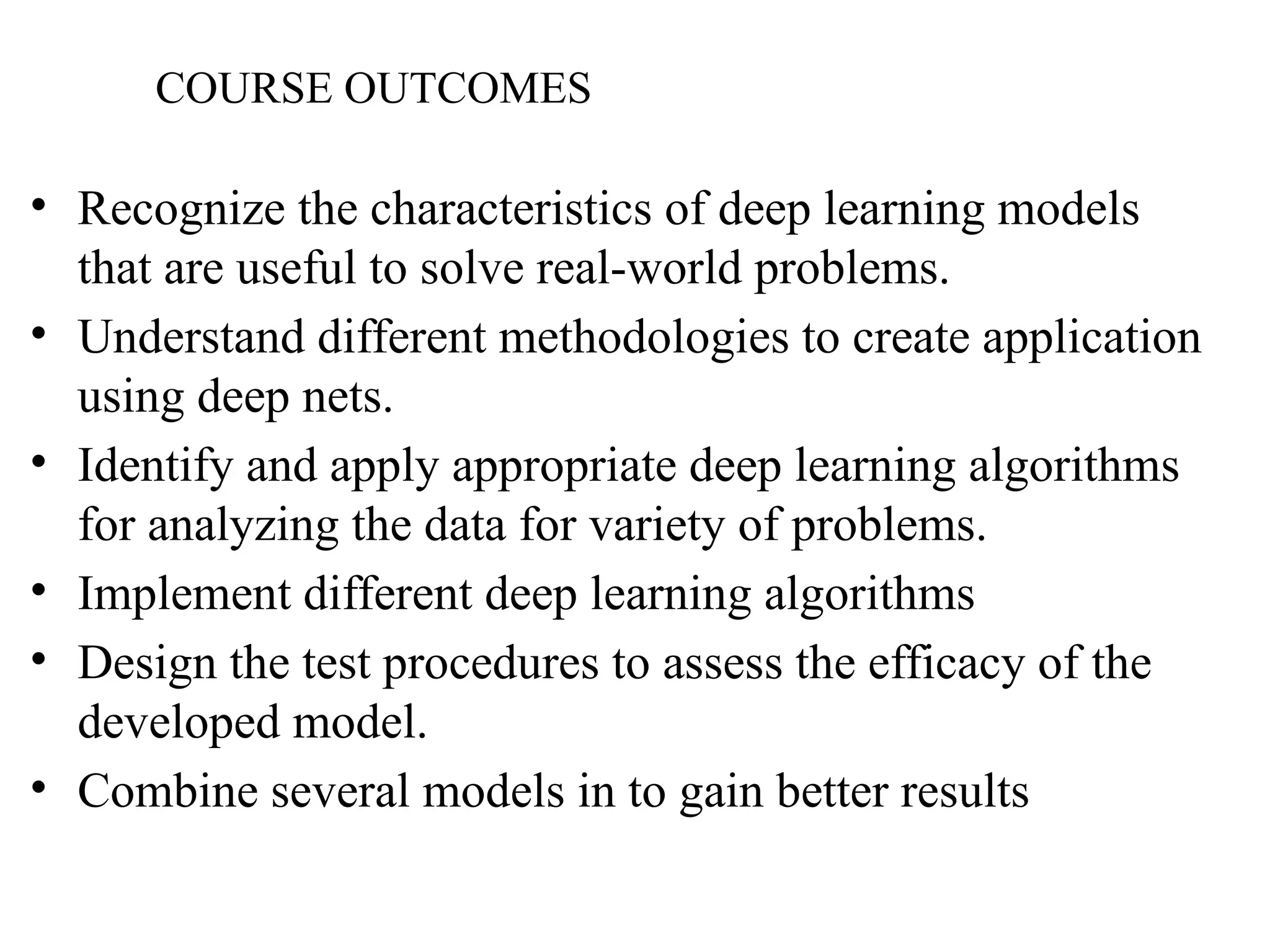 COURSE OUTCOMES
• Recognize the characteristics of deep learning models
that are useful to solve real-world problems.
• Understand different methodologies to create application
using deep nets.
• Identify and apply appropriate deep learning algorithms
for analyzing the data for variety of problems.
• Implement different deep learning algorithms
• Design the test procedures to assess the efficacy of the
developed model.
• Combine several models in to gain better results
 