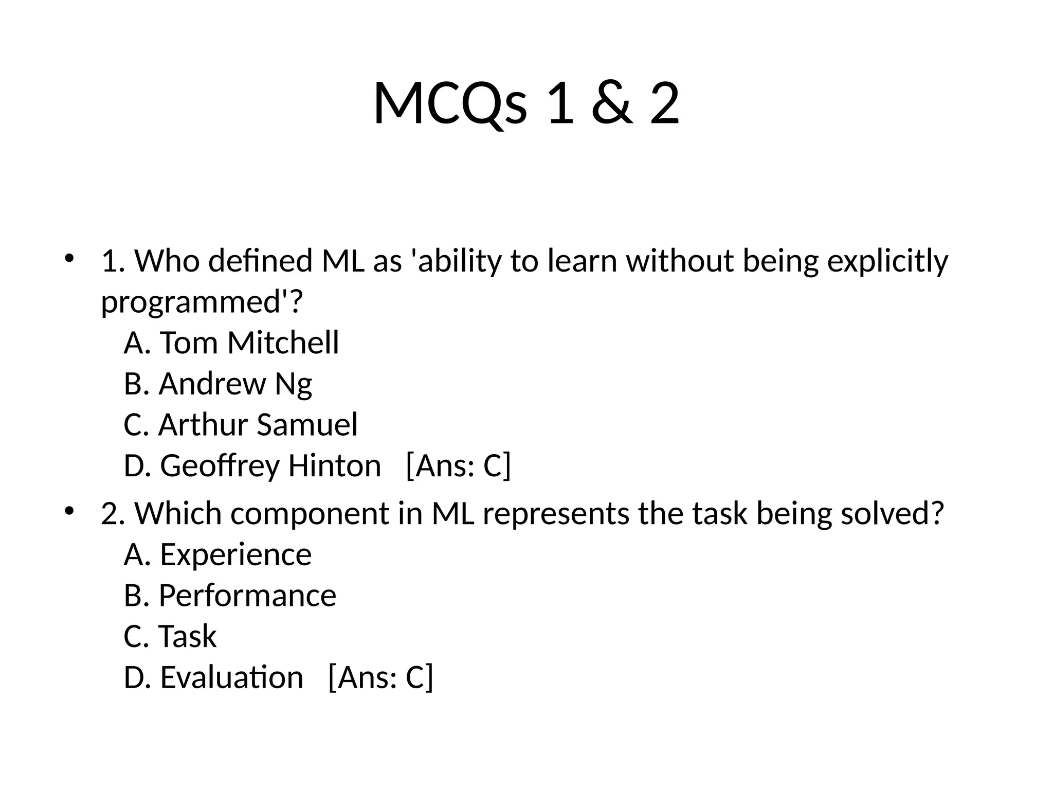 MCQs 1 & 2
• 1. Who defined ML as 'ability to learn without being explicitly
programmed'?
A. Tom Mitchell
B. Andrew Ng
C. Arthur Samuel
D. Geoffrey Hinton [Ans: C]
• 2. Which component in ML represents the task being solved?
A. Experience
B. Performance
C. Task
D. Evaluation [Ans: C]
 