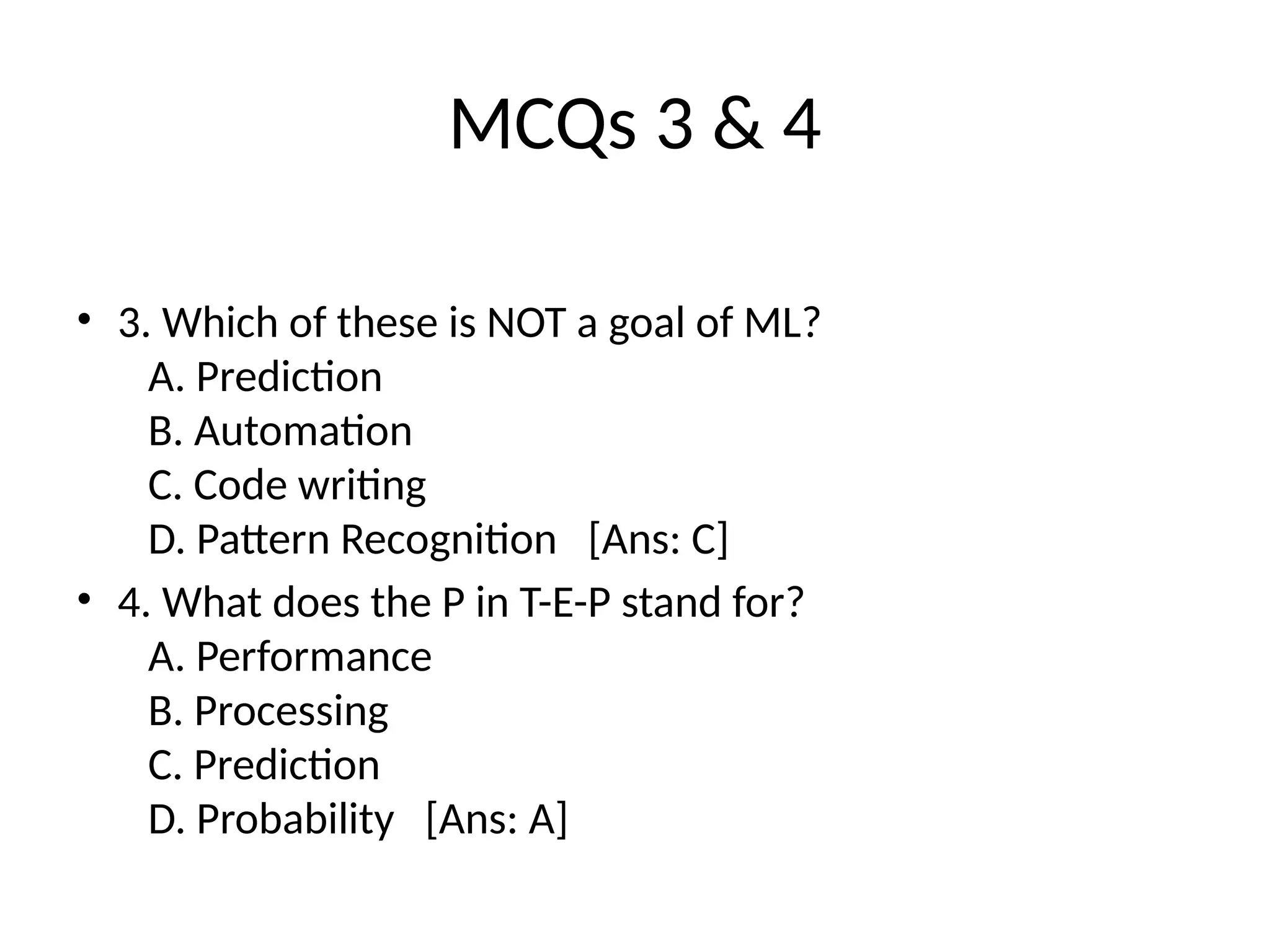 MCQs 3 & 4
• 3. Which of these is NOT a goal of ML?
A. Prediction
B. Automation
C. Code writing
D. Pattern Recognition [Ans: C]
• 4. What does the P in T-E-P stand for?
A. Performance
B. Processing
C. Prediction
D. Probability [Ans: A]
 