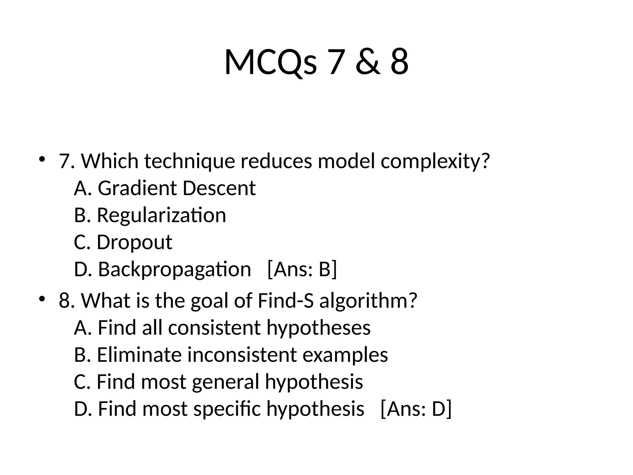 MCQs 7 & 8
• 7. Which technique reduces model complexity?
A. Gradient Descent
B. Regularization
C. Dropout
D. Backpropagation [Ans: B]
• 8. What is the goal of Find-S algorithm?
A. Find all consistent hypotheses
B. Eliminate inconsistent examples
C. Find most general hypothesis
D. Find most specific hypothesis [Ans: D]
 