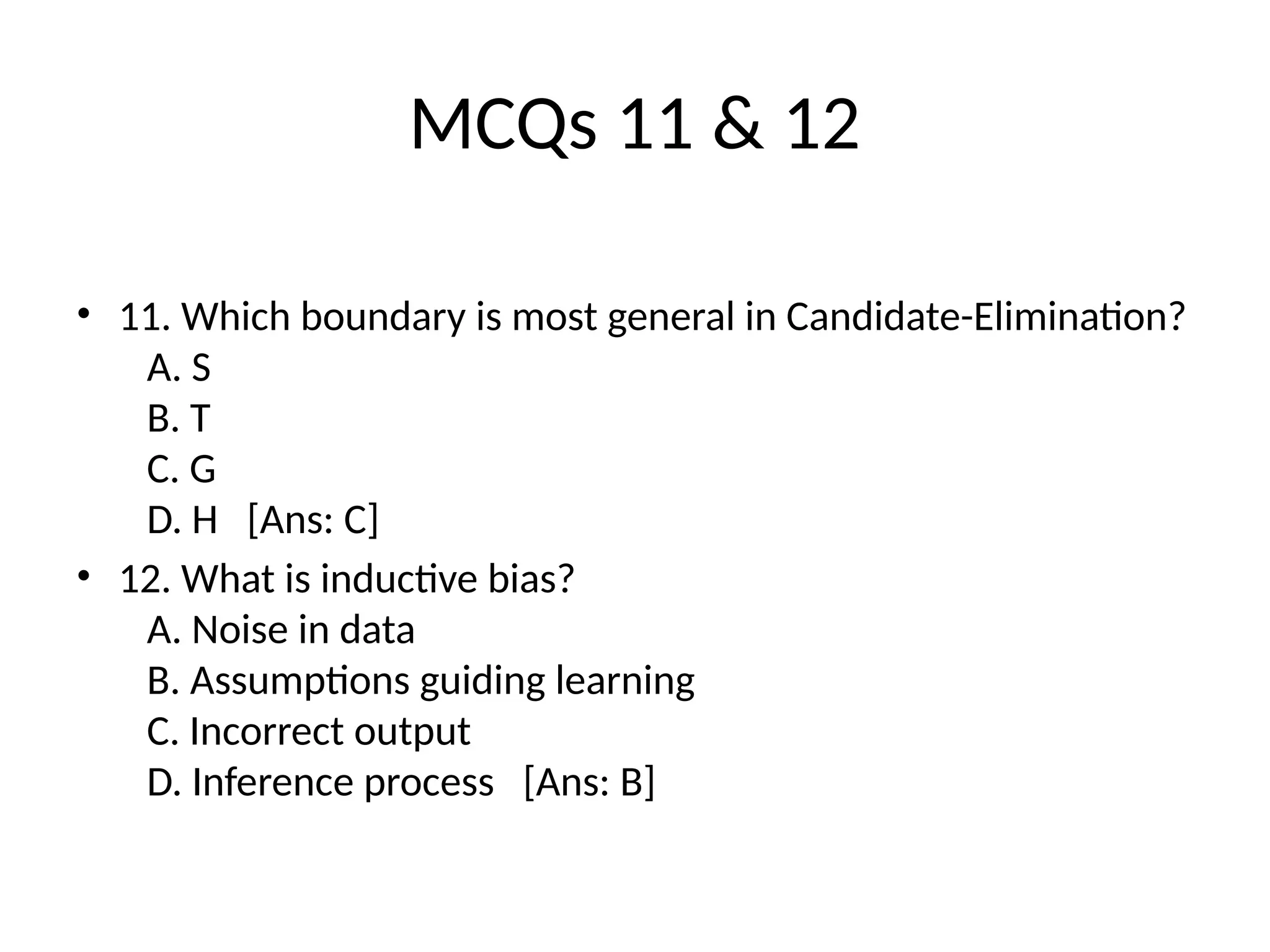 MCQs 11 & 12
• 11. Which boundary is most general in Candidate-Elimination?
A. S
B. T
C. G
D. H [Ans: C]
• 12. What is inductive bias?
A. Noise in data
B. Assumptions guiding learning
C. Incorrect output
D. Inference process [Ans: B]
 