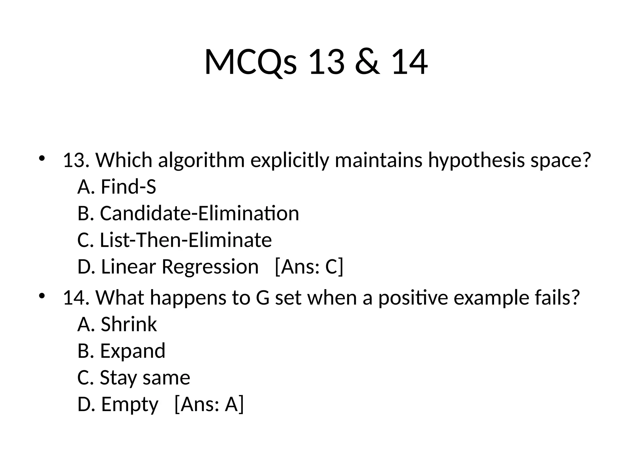 MCQs 13 & 14
• 13. Which algorithm explicitly maintains hypothesis space?
A. Find-S
B. Candidate-Elimination
C. List-Then-Eliminate
D. Linear Regression [Ans: C]
• 14. What happens to G set when a positive example fails?
A. Shrink
B. Expand
C. Stay same
D. Empty [Ans: A]
 