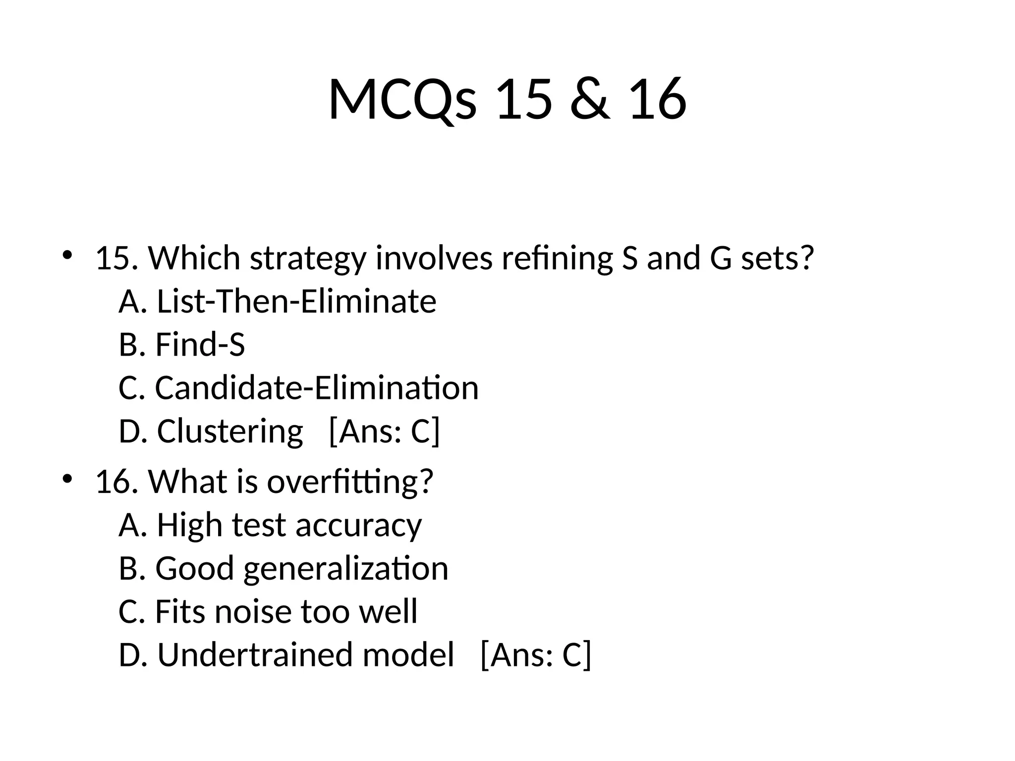 MCQs 15 & 16
• 15. Which strategy involves refining S and G sets?
A. List-Then-Eliminate
B. Find-S
C. Candidate-Elimination
D. Clustering [Ans: C]
• 16. What is overfitting?
A. High test accuracy
B. Good generalization
C. Fits noise too well
D. Undertrained model [Ans: C]
 