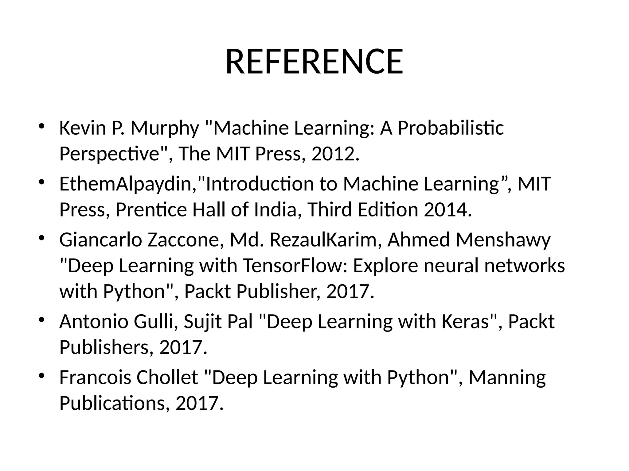 REFERENCE
• Kevin P. Murphy "Machine Learning: A Probabilistic
Perspective", The MIT Press, 2012.
• EthemAlpaydin,"Introduction to Machine Learning”, MIT
Press, Prentice Hall of India, Third Edition 2014.
• Giancarlo Zaccone, Md. RezaulKarim, Ahmed Menshawy
"Deep Learning with TensorFlow: Explore neural networks
with Python", Packt Publisher, 2017.
• Antonio Gulli, Sujit Pal "Deep Learning with Keras", Packt
Publishers, 2017.
• Francois Chollet "Deep Learning with Python", Manning
Publications, 2017.
 