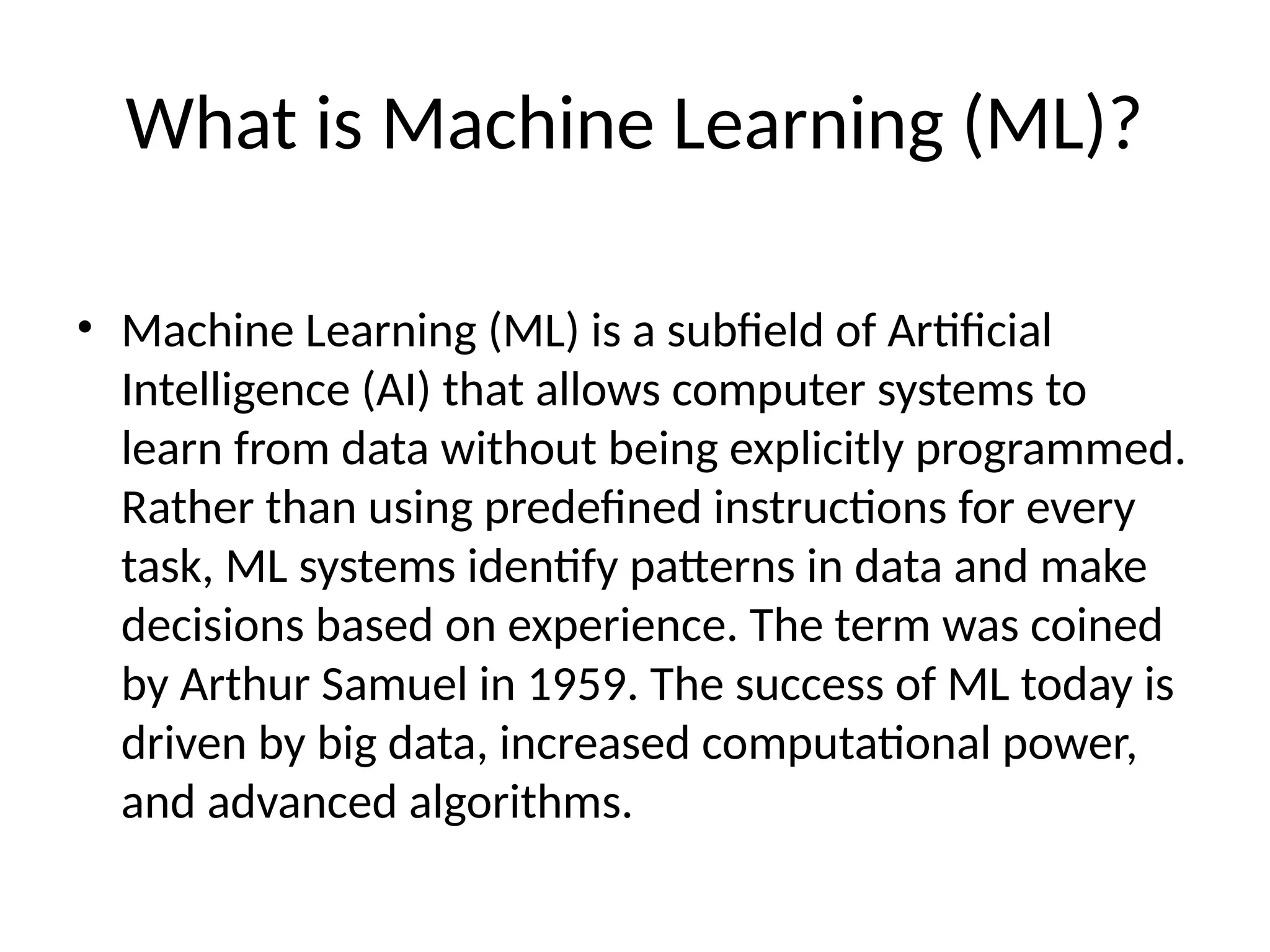 What is Machine Learning (ML)?
• Machine Learning (ML) is a subfield of Artificial
Intelligence (AI) that allows computer systems to
learn from data without being explicitly programmed.
Rather than using predefined instructions for every
task, ML systems identify patterns in data and make
decisions based on experience. The term was coined
by Arthur Samuel in 1959. The success of ML today is
driven by big data, increased computational power,
and advanced algorithms.
 