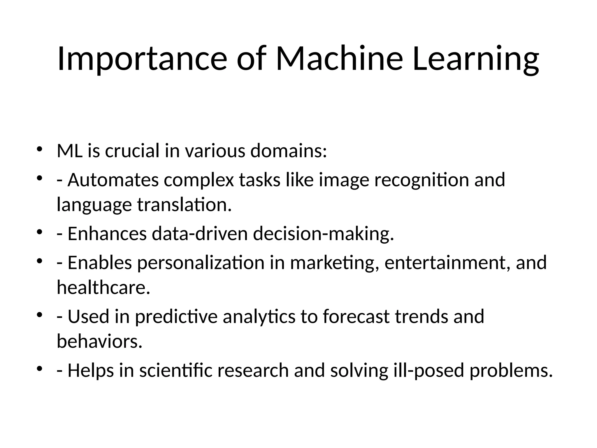 Importance of Machine Learning
• ML is crucial in various domains:
• - Automates complex tasks like image recognition and
language translation.
• - Enhances data-driven decision-making.
• - Enables personalization in marketing, entertainment, and
healthcare.
• - Used in predictive analytics to forecast trends and
behaviors.
• - Helps in scientific research and solving ill-posed problems.
 