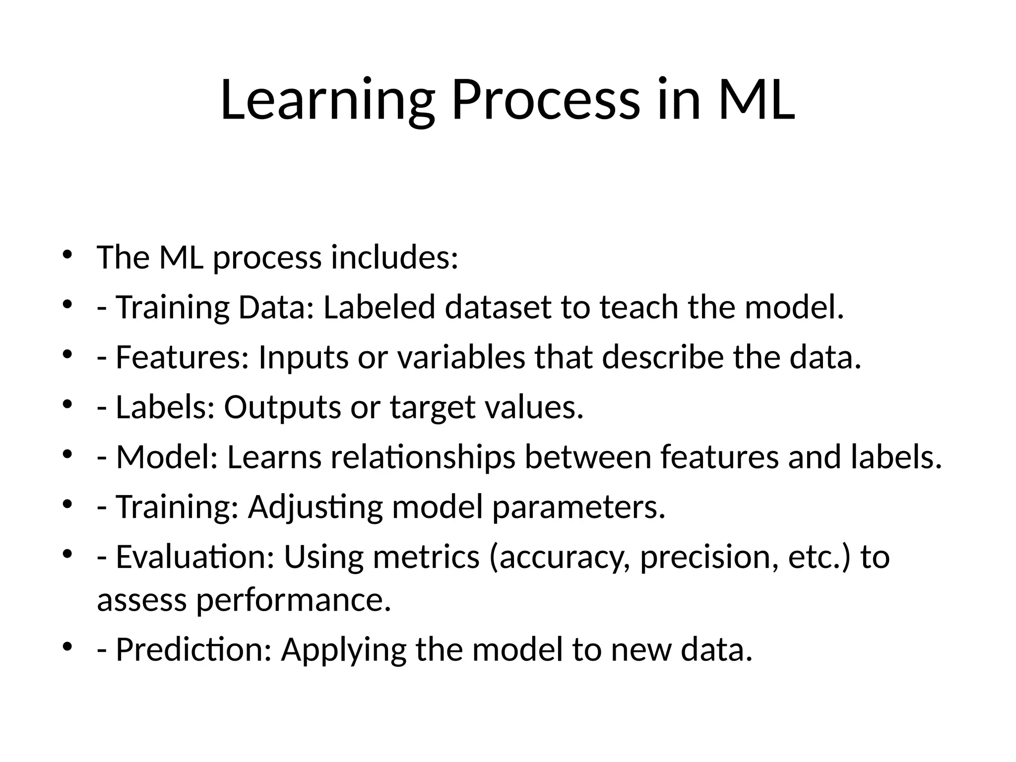 Learning Process in ML
• The ML process includes:
• - Training Data: Labeled dataset to teach the model.
• - Features: Inputs or variables that describe the data.
• - Labels: Outputs or target values.
• - Model: Learns relationships between features and labels.
• - Training: Adjusting model parameters.
• - Evaluation: Using metrics (accuracy, precision, etc.) to
assess performance.
• - Prediction: Applying the model to new data.
 