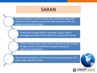 SARAN
Karena simulasi ini masih bersifat awal untuk hasil yang lebih
bervariasi coba lakukan perubahan sudut pada pipa inlet dan
dengan penambahan injeksi.
Simulasikan dengan kondisi unsteady, karena kondisi
sesungguhnya aliran fluida tidak ada yang bersifat steady.
Untuk mempercepat proses iterasi, lakukan proses meshing
dengan jumlah cell sedikit karena pada metode ini
diperlukan adapsi Yplus.
Jika proses konvergensi sulit dicapai, lakukan pengurangan nilai
pada under relaxation factor.
 