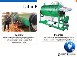 Latar Belakang
Panning
Memiliki tingkat polusi yang tinggi karena
zat karsinogen yang berasal dari
pembakaran kayu
Steamer
Uap dihasilkan dari Boiler dengan bahan
bakar bensin, solar, atau minyak tanah
 