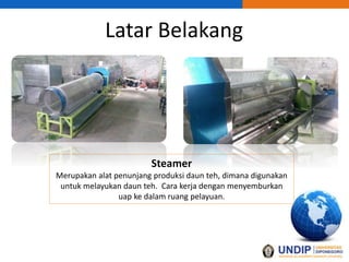 Latar Belakang
Steamer
Merupakan alat penunjang produksi daun teh, dimana digunakan
untuk melayukan daun teh. Cara kerja dengan menyemburkan
uap ke dalam ruang pelayuan.
 