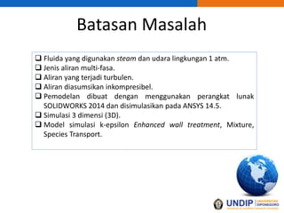 Batasan Masalah
 Fluida yang digunakan steam dan udara lingkungan 1 atm.
 Jenis aliran multi-fasa.
 Aliran yang terjadi turbulen.
 Aliran diasumsikan inkompresibel.
 Pemodelan dibuat dengan menggunakan perangkat lunak
SOLIDWORKS 2014 dan disimulasikan pada ANSYS 14.5.
 Simulasi 3 dimensi (3D).
 Model simulasi k-epsilon Enhanced wall treatment, Mixture,
Species Transport.
 