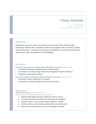 Gary Johnson
Hammond, IN
Phone: 219-678-3627
E-mail: johnsong4318@yahoo.com
Objectives
My objective is pursue a career in the financial and accounting field. A detail-oriented,
hardworking individual who consistently exhibits sound judgment when scrutinizing complex
financial documents. Looking for an entry level accounting/finance position that provides the
opportunity to utilize my qualifications and knowledge.
Education
Bachelor’s Degree in Accounting Indiana Wesleyan University (August 2016)
 Coursework in Business, Management and Communications
 Coursework in Cost Accounting, Federal Tax, Management, Payroll and Finance
 Emphasis in Corporate Accounting
Associates’ Degree in Business Indiana Wesleyan University (January 2014)
 Accounting, Finance and Business coursework
 Coursework in Business, Management and Communications
Experience
Table Games Dealer (April 2003 –present)
Horseshoe Casino Hammond (Hammond, IN 46323)
 Retained table players through exceptional customer service.
 Training and directly supervising and mentoring new employees.
 Customer Service - Face-to-Face Support, attention to details
 Verified currency and computed payable odds to pay winning bets.
 Dealt various casino games such as craps, blackjack and poker.
 
