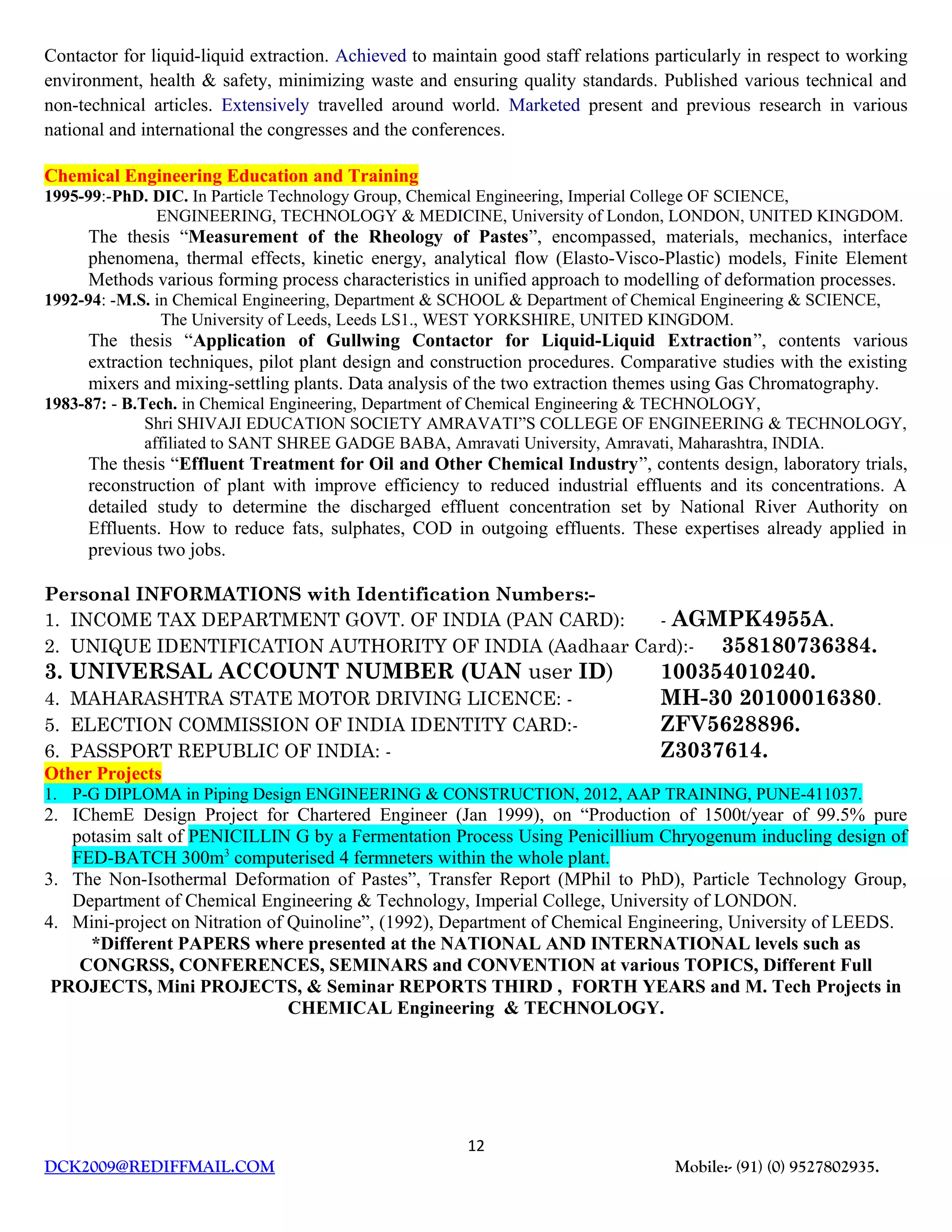 Contactor for liquid-liquid extraction. Achieved to maintain good staff relations particularly in respect to working
environment, health & safety, minimizing waste and ensuring quality standards. Published various technical and
non-technical articles. Extensively travelled around world. Marketed present and previous research in various
national and international the congresses and the conferences.
Chemical Engineering Education and Training
1995-99:-PhD. DIC. In Particle Technology Group, Chemical Engineering, Imperial College OF SCIENCE,
ENGINEERING, TECHNOLOGY & MEDICINE, University of London, LONDON, UNITED KINGDOM.
The thesis “Measurement of the Rheology of Pastes”, encompassed, materials, mechanics, interface
phenomena, thermal effects, kinetic energy, analytical flow (Elasto-Visco-Plastic) models, Finite Element
Methods various forming process characteristics in unified approach to modelling of deformation processes.
1992-94: -M.S. in Chemical Engineering, Department & SCHOOL & Department of Chemical Engineering & SCIENCE,
The University of Leeds, Leeds LS1., WEST YORKSHIRE, UNITED KINGDOM.
The thesis “Application of Gullwing Contactor for Liquid-Liquid Extraction”, contents various
extraction techniques, pilot plant design and construction procedures. Comparative studies with the existing
mixers and mixing-settling plants. Data analysis of the two extraction themes using Gas Chromatography.
1983-87: - B.Tech. in Chemical Engineering, Department of Chemical Engineering & TECHNOLOGY,
Shri SHIVAJI EDUCATION SOCIETY AMRAVATI”S COLLEGE OF ENGINEERING & TECHNOLOGY,
affiliated to SANT SHREE GADGE BABA, Amravati University, Amravati, Maharashtra, INDIA.
The thesis “Effluent Treatment for Oil and Other Chemical Industry”, contents design, laboratory trials,
reconstruction of plant with improve efficiency to reduced industrial effluents and its concentrations. A
detailed study to determine the discharged effluent concentration set by National River Authority on
Effluents. How to reduce fats, sulphates, COD in outgoing effluents. These expertises already applied in
previous two jobs.
Personal INFORMATIONS with Identification Numbers:-
1. INCOME TAX DEPARTMENT GOVT. OF INDIA (PAN CARD): - AGMPK4955A.
2. UNIQUE IDENTIFICATION AUTHORITY OF INDIA (Aadhaar Card):- 358180736384.
3. UNIVERSAL ACCOUNT NUMBER (UAN user ID) 100354010240.
4. MAHARASHTRA STATE MOTOR DRIVING LICENCE: - MH-30 20100016380.
5. ELECTION COMMISSION OF INDIA IDENTITY CARD:- ZFV5628896.
6. PASSPORT REPUBLIC OF INDIA: - Z3037614.
Other Projects
1. P-G DIPLOMA in Piping Design ENGINEERING & CONSTRUCTION, 2012, AAP TRAINING, PUNE-411037.
2. IChemE Design Project for Chartered Engineer (Jan 1999), on “Production of 1500t/year of 99.5% pure
potasim salt of PENICILLIN G by a Fermentation Process Using Penicillium Chryogenum inducling design of
FED-BATCH 300m3
computerised 4 fermneters within the whole plant.
3. The Non-Isothermal Deformation of Pastes”, Transfer Report (MPhil to PhD), Particle Technology Group,
Department of Chemical Engineering & Technology, Imperial College, University of LONDON.
4. Mini-project on Nitration of Quinoline”, (1992), Department of Chemical Engineering, University of LEEDS.
*Different PAPERS where presented at the NATIONAL AND INTERNATIONAL levels such as
CONGRSS, CONFERENCES, SEMINARS and CONVENTION at various TOPICS, Different Full
PROJECTS, Mini PROJECTS, & Seminar REPORTS THIRD , FORTH YEARS and M. Tech Projects in
CHEMICAL Engineering & TECHNOLOGY.
12
DCK2009@REDIFFMAIL.COM Mobile:- (91) (0) 9527802935.
 