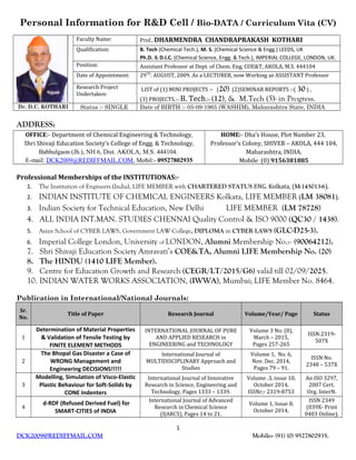 Personal Information for R&D Cell / Bio-DATA / Curriculum Vita (CV)
Faculty Name: Prof.. DHARMENDRA CHANDRAPRAKASH KOTHARI
Qualification: B. Tech (Chemical Tech.), M. S. (Chemical Science & Engg.) LEEDS, UK
Ph.D. & D.I.C. (Chemical Science, Engg. & Tech.), IMPERIAL COLLEGE, LONDON, UK.
Position: Assistant Professor at Dept. of Chem. Eng, COE&T, AKOLA, M.S. 444104
Date of Appointment: 29TH
. AUGUST, 2009. As a LECTURER, now Working as ASSISTANT Professor
Research Project
Undertaken:
LIST of (1) MINI PROJECTS :- (20) (2)SEMINAR REPORTS :-( 30 ) ,
(3) PROJECTS.:- B. Tech.:- (12), & M.Tech (5)- in Progress.
Dr. D.C. KOTHARI Status :- SINGLE Date of BIRTH :- 05-09-1965 (WASHIM), Maharashtra State, INDIA
ADDRESS:
OFFICE:- Department of Chemical Engineering & Technology,
Shri Shivaji Education Society’s College of Engg. & Technology,
Babhulgaon (Jh.), NH 6, Dist. AKOLA, M.S. 444104.
E-mail: DCK2009@REDIFFMAIL.COM, Mobil:- 09527802935
HOME:- Dha’s House, Plot Number 23,
Professor’s Colony, SHIVER – AKOLA, 444 104,
Maharashtra, INDIA.
Mobile (0) 9156381885
Professional Memberships of the INSTITUTIONAS:-
1. The Institution of Engineers (India), LIFE MEMBER with CHARTERED STATUS ENG. Kolkata, (M-145013-6).
2. INDIAN INSTITUTE OF CHEMICAL ENGINEERS Kolkata, LIFE MEMBER (LM 38081).
3. Indian Society for Technical Education, New Delhi LIFE MEMBER (LM 78728)
4. ALL INDIA INT.MAN. STUDIES CHENNAI Quality Control & ISO 9000 (QC30 / 1438).
5. Asian School of CYBER LAWS, Government LAW College, DIPLOMA in CYBER LAWS (GLC-D25-3).
6. Imperial College London, University of LONDON, Alumni Membership No.:- (90064212).
7. Shri Shivaji Education Society Amravati’s COE&TA, Alumni LIFE Membership No. (20)
8. The HINDU (1410 LIFE Member).
9. Centre for Education Growth and Research (CEGR/LT/2015/G6) valid till 02/09/2025.
10. INDIAN WATER WORKS ASSOCIATION, (IWWA), Mumbai; LIFE Member No. 8464.
Publication in International/National Journals:
Sr.
No.
Title of Paper Research Journal Volume/Year/ Page Status
1
Determination of Material Properties
& Validation of Tensile Testing by
FINITE ELEMENT METHODS
INTERNATIONAL JOURNAL OF PURE
AND APPLIED RESEARCH in
ENGINEERING and TECHNOLOGY
Volume 3 No. (8),
March – 2015,
Pages 257-265
ISSN:2319-
507X
2
The Bhopal Gas Disaster a Case of
WRONG Management and
Engineering DECISIONS!!!!!
International Journal of
MULTIDISCIPLINARY Approach and
Studies
Volume 1, No. 6,
Nov. Dec. 2014,
Pages 79 – 91.
ISSN No.
2348 – 537X
3
Modelling, Simulation of Visco-Elastic
Plastic Behaviour for Soft-Solids by
CONE Indenters
International Journal of Innovative
Research in Science, Engineering and
Technology, Pages 1333 – 1339.
Volume .3, issue 10,
October 2014,
ISSNr;- 2319-8753
An ISO 3297,
2007 Cert.
Org. InterN.
4
d-RDF (Refused Derived Fuel) for
SMART-CITIES of INDIA
International Journal of Advanced
Research in Chemical Science
(IJARCS), Pages 14 to 21.
Volume 1, Issue 8,
October 2014,
ISSN 2349
(039X- Print
0403 Online).
1
DCK2009@REDIFFMAIL.COM Mobile:- (91) (0) 9527802935.
 