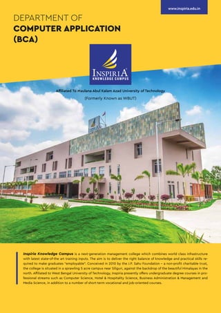 Affiliated To Maulana Abul Kalam Azad University of Technology
(Formerly Known as WBUT)
DEPARTMENT OF
COMPUTER APPLICATION
(BCA)
www.inspiria.edu.in
Inspiria Knowledge Campus is a next-generation management college which combines world class infrastructure
with latest state-of-the art training inputs. The aim is to deliver the right balance of knowledge and practical skills re-
quired to make graduates “employable”. Conceived in 2010 by the J.P. Sahu Foundation - a non-profit charitable trust,
the college is situated in a sprawling 5 acre campus near Siliguri, against the backdrop of the beautiful Himalayas in the
north. Affiliated to West Bengal University of Technology, Inspiria presently offers undergraduate degree courses in pro-
fessional streams such as Computer Science, Hotel & Hospitality Science, Business Administration & Management and
Media Science, in addition to a number of short-term vocational and job-oriented courses.
 