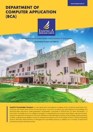 Affiliated To Maulana Abul Kalam Azad University of Technology
(Formerly Known as WBUT)
DEPARTMENT OF
COMPUTER APPLICATION
(BCA)
www.inspiria.edu.in
Inspiria Knowledge Campus is a next-generation management college which combines world class infra-
structure with latest state-of-the art training inputs. The aim is to deliver the right balance of knowledge and
practical skills required to make graduates “employable”. Conceived in 2010 by the J.P. Sahu Foundation - a
non-profit charitable trust, the college is situated in a sprawling 5 acre campus near Siliguri, against the back-
drop of the beautiful Himalayas in the north. Affiliated to West Bengal University of Technology, Inspiria present-
ly offers undergraduate degree courses in professional streams such as Computer Science, Hotel & Hospitality
Science, Business Administration & Management and Media Science, in addition to a number of short-term
vocational and job-oriented courses.
 