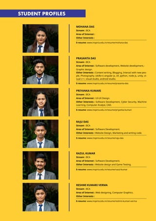 MOHANA DAS
Stream : BCA
Area of Interest :
Other Interests :
E-resume: www.inspiria.edu.in/resume/mohana-das
E-resume: www.inspiria.edu.in/resume/prasanta-das
E-resume: www.inspiria.edu.in/resume/priyanka-kumari
PRASANTA DAS
Stream : BCA
Area of Interest : Software development, Website development,-
Graphic design.
Other Interests : Content writing, Blogging, Interact with new peo-
ple, Photography. (skills+):-angular js, c#, python, node js, unity, vi-
sual c++, visual studio, android studio.
PRIYANKA KUMARI
Stream : BCA
Area of Interest : UI-UX Design.
Other Interests : Software Development, Cyber Security, Machine
Learning, Computer Analyst, CAD.
STUDENT PROFILES
RAJU DAS
Stream : BCA
Area of Interest : Software Development.
Other Interests : Website Design, Marketing and writing code.
RAZUL KUMAR
Stream : BCA
Area of Interest : Software Development.
Other Interests : Website design and Game Testing.
E-resume: www.inspiria.edu.in/resume/raju-das
E-resume: www.inspiria.edu.in/resume/razul-kumar
RESHMI KUMARI VERMA
Stream : BCA
Area of Interest : Web designing, Computer Graphics.
Other Interests :
E-resume: www.inspiria.edu.in/resume/reshmi-kumari-verma
 