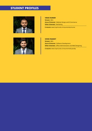 STUDENT PROFILES
VIKAS KUMAR
Stream : BCA
Area of Interest : Website Design and E-Commerce.
Other Interests : Marketing
E-resume: www.inspiria.edu.in/resume/vikas-kumar
E-resume: www.inspiria.edu.in/resume/vivek-pandey
VIVEK PANDEY
Stream : BCA
Area of Interest : Software Development.
Other Interests : Office Administration and Web Designing.
 