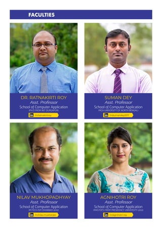 DR. RATNAKIRTI ROY
Asst. Professor
School of Computer Application
(PH.D FROM NIT DURGAPUR)
SUMAN DEY
Asst. Professor
School of Computer Application
(MCA-UNIVERSITY OF NORTH BENGAL)
NILAV MUKHOPADHYAY
Asst. Professor
School of Computer Application
(M.TECH-ISM DHANBAD-2012)
FACULTIES
/in/ratnakirtiroy /in/sumandey2017
/in/nilav-mukherjee
AGNIHOTRI ROY
Asst. Professor
School of Computer Application
(MASTER’S FROM PRESIDENCY UNIVERSITY-2012)
/in/agnihotri-roy
 
