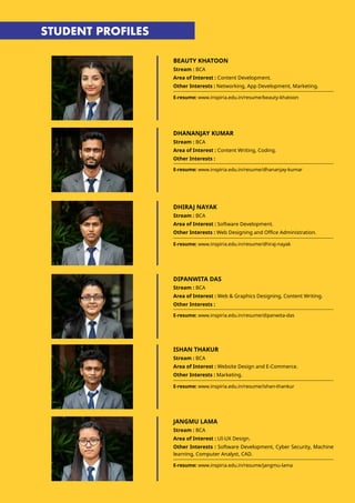 BEAUTY KHATOON
Stream : BCA
Area of Interest : Content Development.
Other Interests : Networking, App Development, Marketing.
E-resume: www.inspiria.edu.in/resume/beauty-khatoon
E-resume: www.inspiria.edu.in/resume/dhananjay-kumar
E-resume: www.inspiria.edu.in/resume/dhiraj-nayak
DHANANJAY KUMAR
Stream : BCA
Area of Interest : Content Writing, Coding.
Other Interests :
DHIRAJ NAYAK
Stream : BCA
Area of Interest : Software Development.
Other Interests : Web Designing and Office Administration.
STUDENT PROFILES
DIPANWITA DAS
Stream : BCA
Area of Interest : Web & Graphics Designing, Content Writing.
Other Interests :
ISHAN THAKUR
Stream : BCA
Area of Interest : Website Design and E-Commerce.
Other Interests : Marketing.
E-resume: www.inspiria.edu.in/resume/dipanwita-das
E-resume: www.inspiria.edu.in/resume/ishan-thankur
JANGMU LAMA
Stream : BCA
Area of Interest : UI-UX Design.
Other Interests : Software Development, Cyber Security, Machine
learning, Computer Analyst, CAD.
E-resume: www.inspiria.edu.in/resume/jangmu-lama
 