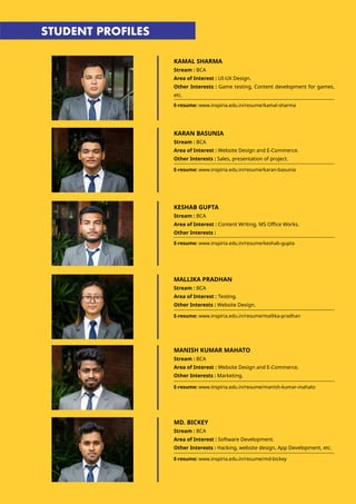 KAMAL SHARMA
Stream : BCA
Area of Interest : UI-UX Design.
Other Interests : Game testing, Content development for games,
etc.
E-resume: www.inspiria.edu.in/resume/kamal-sharma
E-resume: www.inspiria.edu.in/resume/karan-basunia
E-resume: www.inspiria.edu.in/resume/keshab-gupta
KARAN BASUNIA
Stream : BCA
Area of Interest : Website Design and E-Commerce.
Other Interests : Sales, presentation of project.
KESHAB GUPTA
Stream : BCA
Area of Interest : Content Writing, MS Office Works.
Other Interests :
STUDENT PROFILES
MALLIKA PRADHAN
Stream : BCA
Area of Interest : Testing.
Other Interests : Website Design.
MANISH KUMAR MAHATO
Stream : BCA
Area of Interest : Website Design and E-Commerce.
Other Interests : Marketing.
E-resume: www.inspiria.edu.in/resume/mallika-pradhan
E-resume: www.inspiria.edu.in/resume/manish-kumar-mahato
MD. BICKEY
Stream : BCA
Area of Interest : Software Development.
Other Interests : Hacking, website design, App Development, etc.
E-resume: www.inspiria.edu.in/resume/md-bickey
 