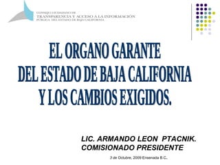 EL ORGANO GARANTE  DEL ESTADO DE BAJA CALIFORNIA  Y LOS CAMBIOS EXIGIDOS. LIC. ARMANDO LEON  PTACNIK. COMISIONADO PRESIDENTE 3 de  Octubre, 2009 Ensenada B.C . 