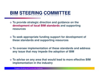 BIM STEERING COMMITTEE
To provide strategic direction and guidance on the
development of local BIM standards and supporting
resources

To seek appropriate funding support for development of
these standards and supporting resources

To oversee implementation of these standards and address
any issue that may impede the adoption of BIM

To advise on any area that would lead to more effective BIM
implementation in the industry
 Singapore Building and Construction Authority
 