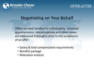 Offers are best handled by a third party. Unstated
apprehensions, misconceptions and other issues
are addressed thoroughly prior to the acceptance
of an offer:
• Salary & total compensation requirements
• Benefits package
• Relocation analysis
Negotiating on Your Behalf
OFFER LETTER
 