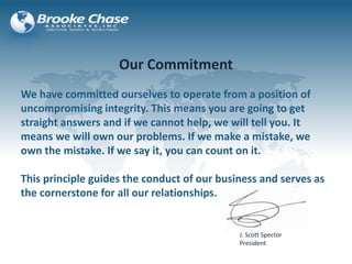 Our Commitment
We have committed ourselves to operate from a position of
uncompromising integrity. This means you are going to get
straight answers and if we cannot help, we will tell you. It
means we will own our problems. If we make a mistake, we
own the mistake. If we say it, you can count on it.
This principle guides the conduct of our business and serves as
the cornerstone for all our relationships.
J. Scott Spector
President
 