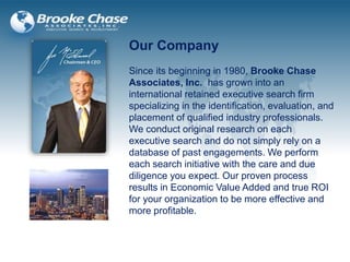 Our Company
Since its beginning in 1980, Brooke Chase
Associates, Inc. has grown into an
international retained executive search firm
specializing in the identification, evaluation, and
placement of qualified industry professionals.
We conduct original research on each
executive search and do not simply rely on a
database of past engagements. We perform
each search initiative with the care and due
diligence you expect. Our proven process
results in Economic Value Added and true ROI
for your organization to be more effective and
more profitable.
 