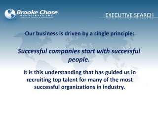 Our business is driven by a single principle:
It is this understanding that has guided us in
recruiting top talent for many of the most
successful organizations in industry.
EXECUTIVE SEARCH
Successful companies start with successful
people.
 