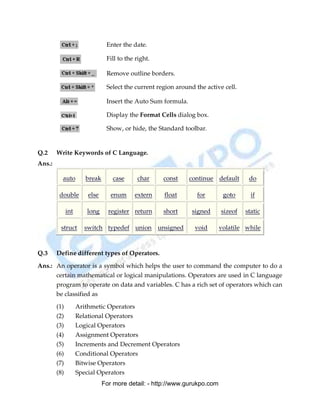 Enter the date.

                                Fill to the right.

                                Remove outline borders.

                                Select the current region around the active cell.

                                Insert the Auto Sum formula.

                                Display the Format Cells dialog box.

                                Show, or hide, the Standard toolbar.


Q.2     Write Keywords of C Language.
Ans.:

          auto         break      case      char     const     continue default      do

         double         else      enum     extern    float        for       goto      if

              int      long      register return     short      signed     sizeof   static

         struct       switch typedef union unsigned              void      volatile while



Q.3     Define different types of Operators.

Ans.: An operator is a symbol which helps the user to command the computer to do a
      certain mathematical or logical manipulations. Operators are used in C language
      program to operate on data and variables. C has a rich set of operators which can
      be classified as

        (1)         Arithmetic Operators
        (2)         Relational Operators
        (3)         Logical Operators
        (4)         Assignment Operators
        (5)         Increments and Decrement Operators
        (6)         Conditional Operators
        (7)         Bitwise Operators
        (8)         Special Operators
                               For more detail: - http://www.gurukpo.com

        PDF Created with deskPDF PDF Writer - Trial :: http://www.docudesk.com
 