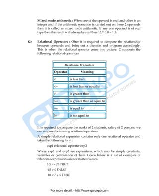 Mixed mode arithmetic : When one of the operand is real and other is an
      integer and if the arithmetic operation is carried out on these 2 operands
      then it is called as mixed mode arithmetic. If any one operand is of real
      type then the result will always be real thus 15/10.0 = 1.5.


(2)   Relational Operators : Often it is required to compare the relationship
      between operands and bring out a decision and program accordingly.
      This is when the relational operator come into picture. C supports the
      following relational operators.


                         Relational Operators

                 Operator            Meaning

                 <           is less than

                 <=          is less than or equal to

                 >           is greater than

                 >=          is greater than or equal to

                 ==          is equal to

                 !=          is not equal to


      It is required to compare the marks of 2 students, salary of 2 persons, we
      can ompare them using relational operators.
      A simple relational expression contains only one relational operator and
      takes the following form :
            exp1 relational operator exp2
      Where exp1 and exp2 are expressions, which may be simple constants,
      variables or combination of them. Given below is a list of examples of
      relational expressions and evaluated values.
            6.5 <= 25 TRUE
            -65 > 0 FALSE
             10 < 7 + 5 TRUE



               For more detail: - http://www.gurukpo.com

PDF Created with deskPDF PDF Writer - Trial :: http://www.docudesk.com
 