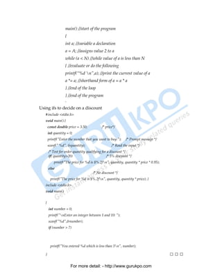 main() //start of the program
                   {
                   int a; //variable a declaration
                   a = A; //assigns value 2 to a
                   while (a < N) //while value of a is less than N
                   { //evaluate or do the following
                   printf(“%d n”,a); //print the current value of a
                   a *= a; //shorthand form of a = a * a
                   } //end of the loop
                   } //end of the program
                   .
Using ifs to decide on a discount
   #include <stdio.h>
   void main() {
       const double price = 3.50;           /* price*/
       int quantity = 0;
       printf("Enter the number that you want to buy:");     /* Prompt message */
       scanf(" %d", &quantity);                    /* Read the input */
       /* Test for order quantity qualifying for a discount */
       if( quantity>20)                         /* 5% discount */
           printf("The price for %d is $%.2fn", quantity, quantity * price * 0.95);
       else
                                      /* No discount */
        printf("The price for %d is $%.2fn", quantity, quantity * price); }
   include <stdio.h>
   void main()


   {
       int number = 0;
       printf("nEnter an integer between 1 and 10: ");
       scanf("%d",&number);
       if (number > 7)
        printf("You entered %d which is greater than 7n", number);
       if (number < 3)
        printf("You entered %d which is less than 3n", number);

   }                                                                                   □□□

                       For more detail: - http://www.gurukpo.com

PDF Created with deskPDF PDF Writer - Trial :: http://www.docudesk.com
 