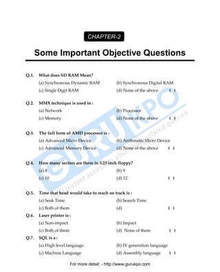 CHAPTER-2

       Some Important Objective Questions

Q.1.    What does SD RAM Mean?
        (a) Synchronous Dynamic RAM               (b) Synchronous Digital RAM
        (c) Single Digit RAM                      (d) None of the above        ( )

Q.2.    MMX technique is used in :
        (a) Network                               (b) Processor
        (c) Memory                                (d) None of the above        ( )


Q.3.    The full form of AMD processor is :
        (a) Advanced Micro Device                 (b) Arithmetic Micro Device
        (c) Advanced Memory Device                (d) None of the above        ( )


Q.4.    How many sectors are there in 5.25 inch floppy?
        (a) 8                                     (b) 9
        (c) 10                                    (d) 12                       ( )


Q.5.    Time that head would take to reach on track is :
        (a) Seak Time                             (b) Search Time
        (c) Both of them                          (d)                          ( )
Q.6.    Laser printer is :
        (a) Non-impact                            (b) Impact
        (c) Both of them                          (d) None of them             ( )
Q.7.    SQL is a :
        (a) High level language                   (b) IV generation language
        (c) Machine Language                      (d) Assembly language        ( )

                           For more detail: - http://www.gurukpo.com

        PDF Created with deskPDF PDF Writer - Trial :: http://www.docudesk.com
 